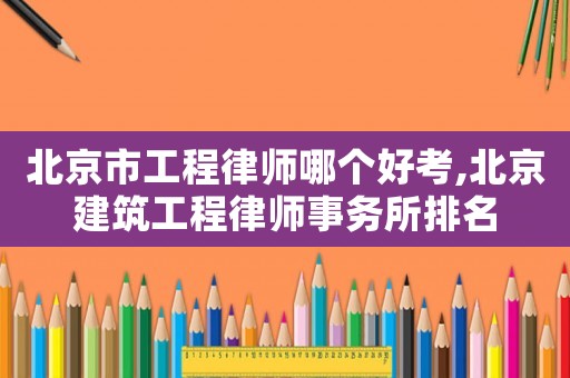 北京市工程律師哪個好考,北京建筑工程律師事務(wù)所排名