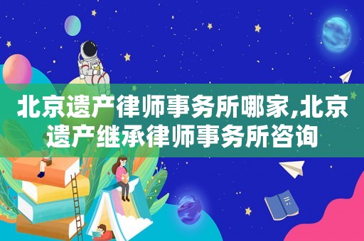 北京遺產(chǎn)律師事務(wù)所哪家,北京遺產(chǎn)繼承律師事務(wù)所咨詢