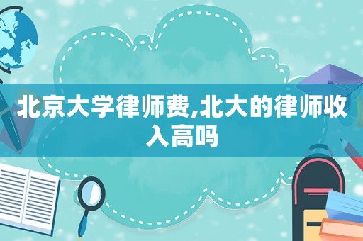 北京大學(xué)律師費(fèi),北大的律師收入高嗎