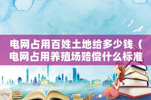 電網(wǎng)占用百姓土地給多少錢（電網(wǎng)占用養(yǎng)殖場(chǎng)賠償什么標(biāo)準(zhǔn)）
