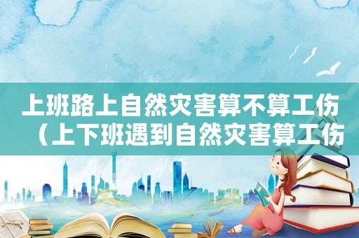 上班路上自然災(zāi)害算不算工傷（上下班遇到自然災(zāi)害算工傷嗎）
