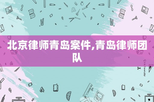 北京律師青島案件,青島律師團(tuán)隊(duì)