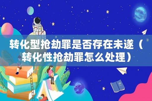 轉(zhuǎn)化型搶劫罪是否存在未遂（轉(zhuǎn)化性搶劫罪怎么處理）
