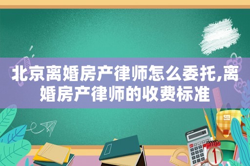 北京離婚房產(chǎn)律師怎么委托,離婚房產(chǎn)律師的收費標準