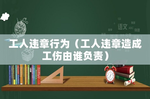 工人違章行為（工人違章造成工傷由誰(shuí)負(fù)責(zé)）