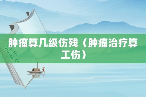腫瘤算幾級傷殘（腫瘤治療算工傷）