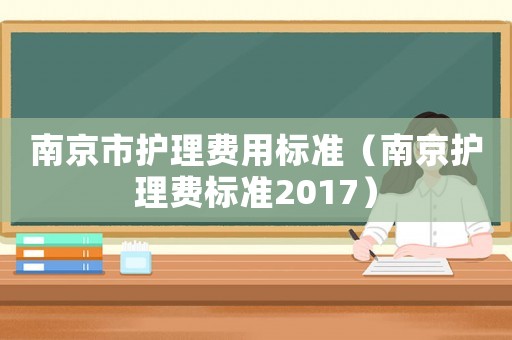 南京市護(hù)理費(fèi)用標(biāo)準(zhǔn)（南京護(hù)理費(fèi)標(biāo)準(zhǔn)2017）