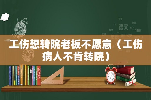 工傷想轉(zhuǎn)院老板不愿意（工傷病人不肯轉(zhuǎn)院）