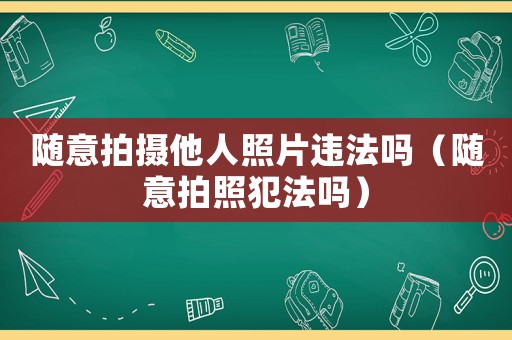 隨意拍攝他人照片違法嗎（隨意拍照犯法嗎）