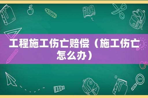工程施工傷亡賠償（施工傷亡怎么辦）