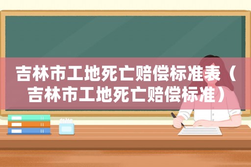 吉林市工地死亡賠償標(biāo)準(zhǔn)表（吉林市工地死亡賠償標(biāo)準(zhǔn)）