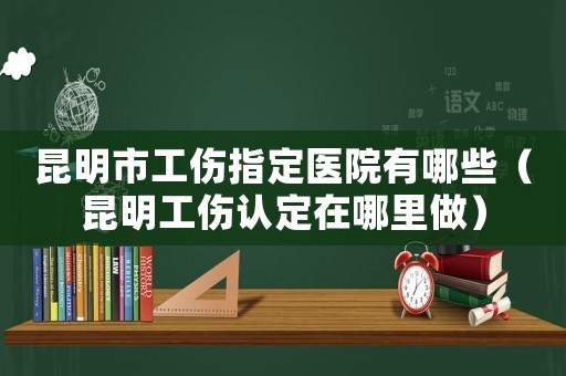 昆明市工傷指定醫(yī)院有哪些（昆明工傷認(rèn)定在哪里做）