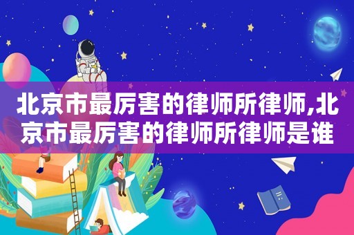 北京市最厲害的律師所律師,北京市最厲害的律師所律師是誰(shuí)