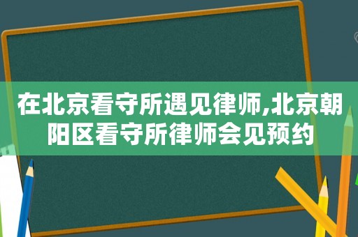 在北京看守所遇見律師,北京朝陽(yáng)區(qū)看守所律師會(huì)見預(yù)約