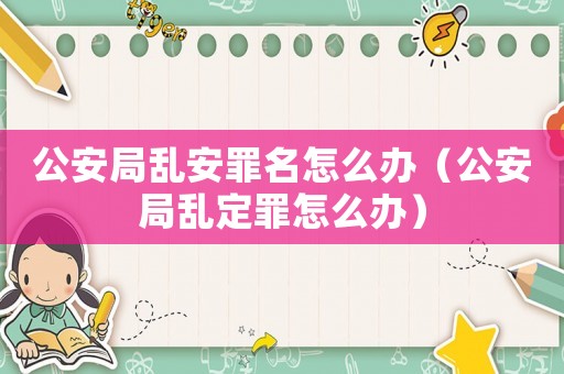 公安局亂安罪名怎么辦（公安局亂定罪怎么辦）