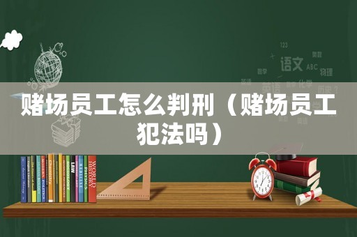 賭場員工怎么判刑（賭場員工犯法嗎）