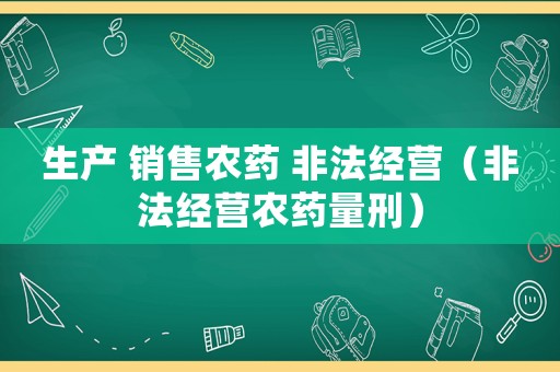生產(chǎn) 銷售農(nóng)藥 非法經(jīng)營（非法經(jīng)營農(nóng)藥量刑）