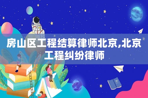 房山區(qū)工程結(jié)算律師北京,北京工程糾紛律師