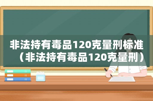 非法持有毒品120克量刑標(biāo)準(zhǔn)（非法持有毒品120克量刑）