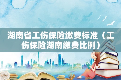 湖南省工傷保險(xiǎn)繳費(fèi)標(biāo)準(zhǔn)（工傷保險(xiǎn)湖南繳費(fèi)比例）