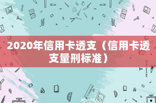 2020年信用卡透支（信用卡透支量刑標(biāo)準(zhǔn)）