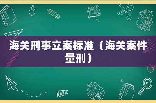 海關(guān)刑事立案標(biāo)準（海關(guān)案件量刑）