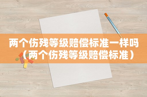 兩個(gè)傷殘等級賠償標(biāo)準(zhǔn)一樣嗎（兩個(gè)傷殘等級賠償標(biāo)準(zhǔn)）