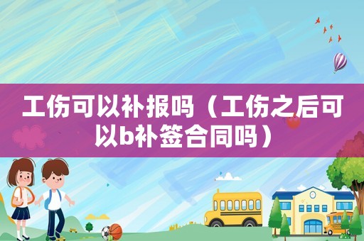 工傷可以補(bǔ)報嗎（工傷之后可以b補(bǔ)簽合同嗎）