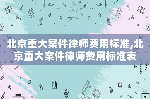 北京重大案件律師費(fèi)用標(biāo)準(zhǔn),北京重大案件律師費(fèi)用標(biāo)準(zhǔn)表