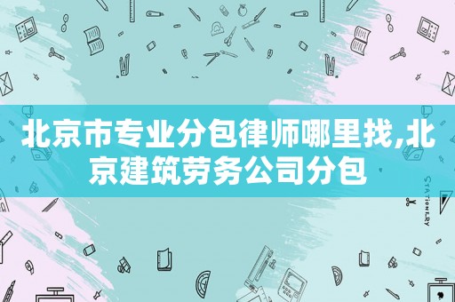 北京市專業(yè)分包律師哪里找,北京建筑勞務(wù)公司分包