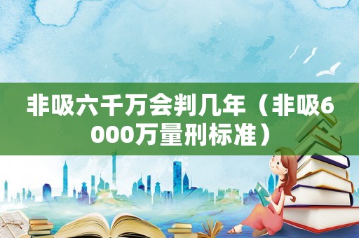 非吸六千萬(wàn)會(huì)判幾年（非吸6000萬(wàn)量刑標(biāo)準(zhǔn)）