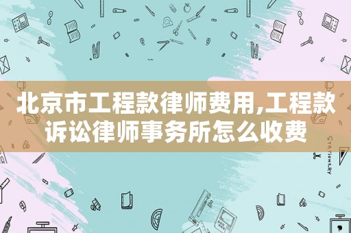 北京市工程款律師費用,工程款訴訟律師事務所怎么收費