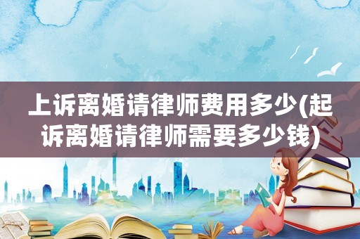 上訴離婚請律師費用多少(起訴離婚請律師需要多少錢)