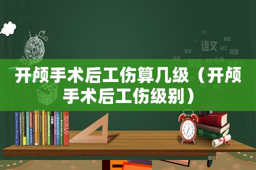 開顱手術(shù)后工傷算幾級（開顱手術(shù)后工傷級別）