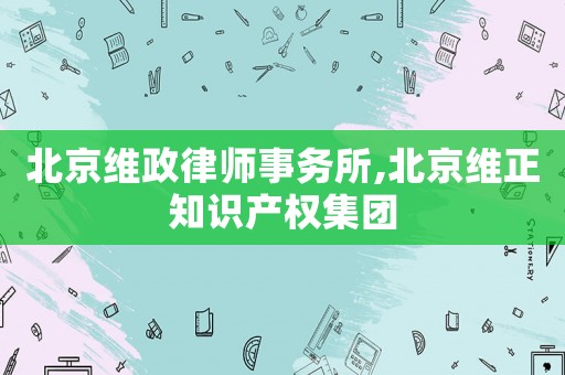 北京維政律師事務(wù)所,北京維正知識產(chǎn)權(quán)集團