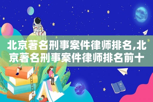 北京著名刑事案件律師排名,北京著名刑事案件律師排名前十