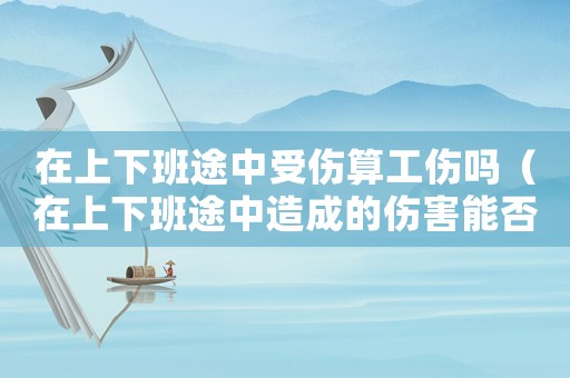 在上下班途中受傷算工傷嗎（在上下班途中造成的傷害能否為工傷）