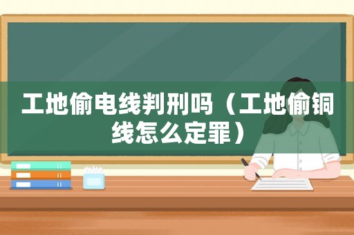 工地偷電線判刑嗎（工地偷銅線怎么定罪）
