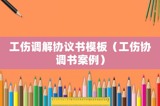 工傷調(diào)解協(xié)議書(shū)模板（工傷協(xié)調(diào)書(shū)案例）