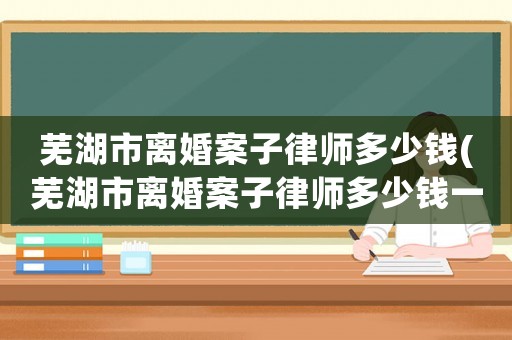蕪湖市離婚案子律師多少錢(蕪湖市離婚案子律師多少錢一次)