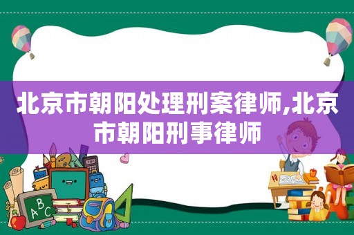 北京市朝陽處理刑案律師,北京市朝陽刑事律師