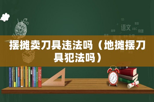 擺攤賣(mài)刀具違法嗎（地?cái)倲[刀具犯法嗎）