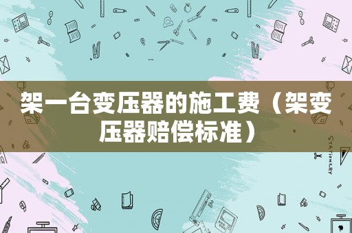 架一臺(tái)變壓器的施工費(fèi)（架變壓器賠償標(biāo)準(zhǔn)）