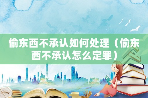偷東西不承認(rèn)如何處理（偷東西不承認(rèn)怎么定罪）