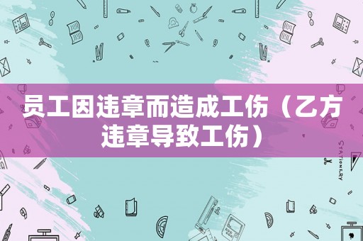 員工因違章而造成工傷（乙方違章導(dǎo)致工傷）