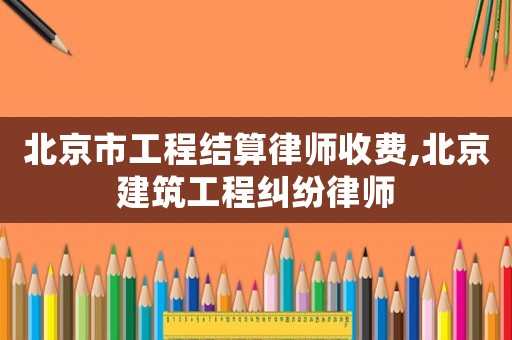 北京市工程結(jié)算律師收費(fèi),北京建筑工程糾紛律師