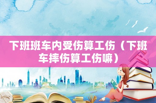 下班班車內受傷算工傷（下班車摔傷算工傷嘛）