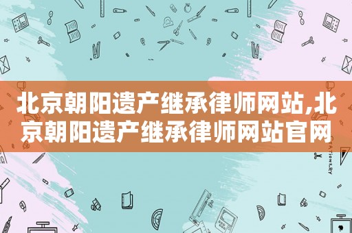 北京朝陽遺產(chǎn)繼承律師網(wǎng)站,北京朝陽遺產(chǎn)繼承律師網(wǎng)站官網(wǎng)