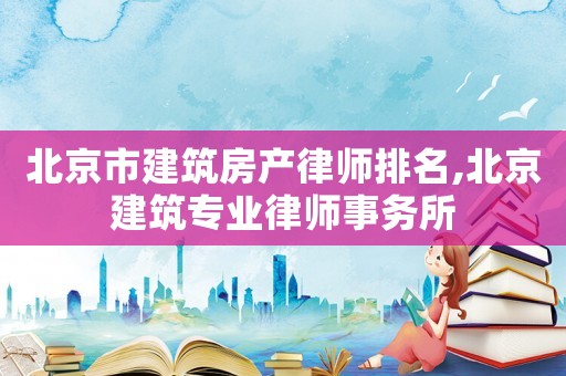 北京市建筑房產(chǎn)律師排名,北京建筑專業(yè)律師事務(wù)所