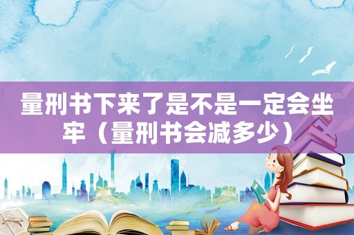 量刑書下來(lái)了是不是一定會(huì)坐牢（量刑書會(huì)減多少）